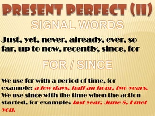 Just, yet, never, already, ever, so
far, up to now, recently, since, for
We use for with a period of time, for
example: a few days, half an hour, two years.
We use since with the time when the action
started, for example: last year, June 8, I met
you.