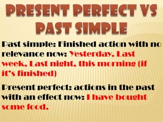 Past simple: Finished action with no
relevance now: Yesterday, Last
week, Last night, this morning (if
it’s finished)
Present perfect: actions in the past
with an effect now: I have bought
some food.