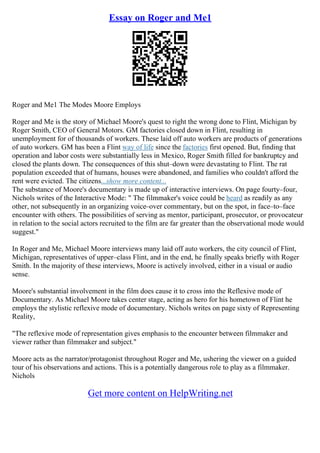 Essay on Roger and Me1
Roger and Me1 The Modes Moore Employs
Roger and Me is the story of Michael Moore's quest to right the wrong done to Flint, Michigan by
Roger Smith, CEO of General Motors. GM factories closed down in Flint, resulting in
unemployment for of thousands of workers. These laid off auto workers are products of generations
of auto workers. GM has been a Flint way of life since the factories first opened. But, finding that
operation and labor costs were substantially less in Mexico, Roger Smith filled for bankruptcy and
closed the plants down. The consequences of this shut–down were devastating to Flint. The rat
population exceeded that of humans, houses were abandoned, and families who couldn't afford the
rent were evicted. The citizens...show more content...
The substance of Moore's documentary is made up of interactive interviews. On page fourty–four,
Nichols writes of the Interactive Mode: " The filmmaker's voice could be heard as readily as any
other, not subsequently in an organizing voice–over commentary, but on the spot, in face–to–face
encounter with others. The possibilities of serving as mentor, participant, prosecutor, or provocateur
in relation to the social actors recruited to the film are far greater than the observational mode would
suggest."
In Roger and Me, Michael Moore interviews many laid off auto workers, the city council of Flint,
Michigan, representatives of upper–class Flint, and in the end, he finally speaks briefly with Roger
Smith. In the majority of these interviews, Moore is actively involved, either in a visual or audio
sense.
Moore's substantial involvement in the film does cause it to cross into the Reflexive mode of
Documentary. As Michael Moore takes center stage, acting as hero for his hometown of Flint he
employs the stylistic reflexive mode of documentary. Nichols writes on page sixty of Representing
Reality,
"The reflexive mode of representation gives emphasis to the encounter between filmmaker and
viewer rather than filmmaker and subject."
Moore acts as the narrator/protagonist throughout Roger and Me, ushering the viewer on a guided
tour of his observations and actions. This is a potentially dangerous role to play as a filmmaker.
Nichols
Get more content on HelpWriting.net
 