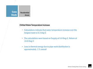 Case    Residential
Study        Areas



        Chilled Water Temperature Increase

          • Calculations indicate that water temperature increase over the
            longest route is 0.3 deg-C

          • The calculations were based on Supply at 5.0 Deg-C, Return at
            14.0 Deg-C

          • Loss in thermal energy due to pipe-work distribution is
            approximately 1 % overall




                                                                District Cooling Power & Cost savings
 