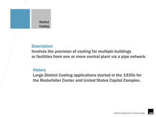 District
    Cooling




Description
Involves the provision of cooling for multiple buildings
or facilities from one or more central plant via a pipe network.


History
Large District Cooling applications started in the 1930s for
the Rockefeller Center and United States Capitol Complex.




                                             District Cooling Power & Cost savings
 