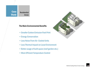 Case    Residential
Study        Areas




        The Main Environmental Benefits

        • Smaller Carbon Emission Foot Print
        • Energy Conservation
        • Less Noise From Air- Cooled Units
        • Less Thermal Impact on Local Environment
        • Better usage of built space (roof garden etc.)
        • More Efficient Temperature Control




                                                           District Cooling Power & Cost savings
 