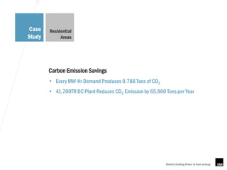 Case    Residential
Study        Areas




        Carbon Emission Savings
        • Every MW-Hr Demand Produces 0.788 Tons of CO2
        • 41,700TR DC Plant Reduces CO2 Emission by 65,800 Tons per Year




                                                           District Cooling Power & Cost savings
 