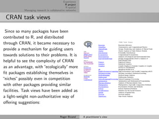 Experience
                                              R project
                                               R spatial
            Managing research in collaborative networks


 CRAN task views

 Since so many packages have been
contributed to R, and distributed
through CRAN, it became necessary to
provide a mechanism for guiding users
towards solutions to their problems. It is
helpful to see the complexity of CRAN
as an advantage, with “ecologically” more
ﬁt packages establishing themselves in
“niches” possibly even in competition
with other packages providing similar
facilities. Task views have been added as
a light-weight non-authoritative way of
oﬀering suggestions:


                                          Roger Bivand     A practitioner’s view
 