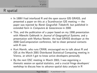 Experience
                                         R project
                                          R spatial
       Managing research in collaborative networks


R spatial
      In 1999 I had interfaced R and the open source GIS GRASS, and
      presented a paper on this at a Scandinavian GIS meeting — the
      paper was rejected by Norsk Geograﬁsk Tidsskrift, but published in
      extended form in Computers & Geosciences in 2000
      This, and the publication of a paper based on my 1998 presentation
      with Albrecht Gebhardt in Journal of Geographical Systems, and a
      presentation with Markus Neteler, the lead GRASS developer at the
      2000 GeoComputation conference, led to closer personal contacts
      with R core
      Kurt Hornik, who runs CRAN, encouraged me to talk about R and
      GIS at the March 2001 Distributed Statistical Computing meeting in
      Vienna, at which I got to know active developers personally
      By the next DSC meeting in March 2003, I was organising a
      thematic session on spatial statistics, and a crucial fringe developers’
      workshop to discuss how to advance spatial data analysis in R
                                     Roger Bivand     A practitioner’s view
 