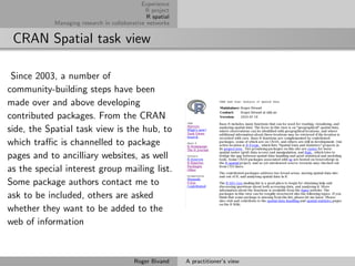 Experience
                                              R project
                                               R spatial
            Managing research in collaborative networks


 CRAN Spatial task view

 Since 2003, a number of
community-building steps have been
made over and above developing
contributed packages. From the CRAN
side, the Spatial task view is the hub, to
which traﬃc is channelled to package
pages and to ancilliary websites, as well
as the special interest group mailing list.
Some package authors contact me to
ask to be included, others are asked
whether they want to be added to the
web of information


                                          Roger Bivand     A practitioner’s view
 