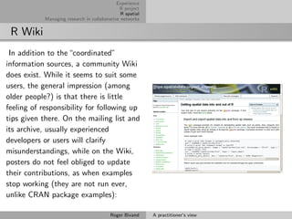Experience
                                              R project
                                               R spatial
            Managing research in collaborative networks


 R Wiki
 In addition to the “coordinated”
information sources, a community Wiki
does exist. While it seems to suit some
users, the general impression (among
older people?) is that there is little
feeling of responsibility for following up
tips given there. On the mailing list and
its archive, usually experienced
developers or users will clarify
misunderstandings, while on the Wiki,
posters do not feel obliged to update
their contributions, as when examples
stop working (they are not run ever,
unlike CRAN package examples):

                                          Roger Bivand     A practitioner’s view
 