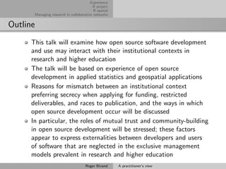 Experience
                                            R project
                                             R spatial
          Managing research in collaborative networks


Outline
      This talk will examine how open source software development
      and use may interact with their institutional contexts in
      research and higher education
      The talk will be based on experience of open source
      development in applied statistics and geospatial applications
      Reasons for mismatch between an institutional context
      preferring secrecy when applying for funding, restricted
      deliverables, and races to publication, and the ways in which
      open source development occur will be discussed
      In particular, the roles of mutual trust and community-building
      in open source development will be stressed; these factors
      appear to express externalities between developers and users
      of software that are neglected in the exclusive management
      models prevalent in research and higher education
                                        Roger Bivand     A practitioner’s view
 