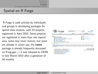 Experience
                                             R project
                                              R spatial
           Managing research in collaborative networks


 Spatial on R Forge

 R Forge is used actively by individuals
and groups in developing packages for
spatial data analysis, with 52 projects
registered in April 2010. Some projects
are registered in more than one topical
area, some may never mature, but some
are already in active use; the raster
package is already frequently discussed
on R-sig-geo — it was released to CRAN
in late March 2010 after a gestation of
16 months.



                                         Roger Bivand     A practitioner’s view
 