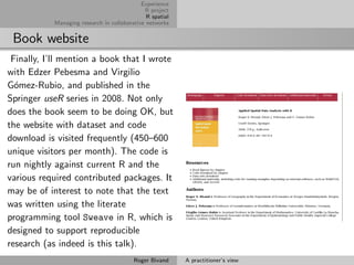 Experience
                                             R project
                                              R spatial
           Managing research in collaborative networks


 Book website
 Finally, I’ll mention a book that I wrote
with Edzer Pebesma and Virgilio
G´mez-Rubio, and published in the
  o
Springer useR series in 2008. Not only
does the book seem to be doing OK, but
the website with dataset and code
download is visited frequently (450–600
unique visitors per month). The code is
run nightly against current R and the
various required contributed packages. It
may be of interest to note that the text
was written using the literate
programming tool Sweave in R, which is
designed to support reproducible
research (as indeed is this talk).
                                         Roger Bivand     A practitioner’s view
 