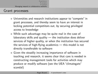 Experience
                                         R project
                                          R spatial
       Managing research in collaborative networks


Grant processes
      Universities and research institutions appear to “compete” in
      grant processes, and thereby seem to have an interest in
      locking potential competitors out, by securing privileged
      access to knowledge
      While such advantage may be quite real in the case of
      laboratory skills and quality — the institution does deliver
      services of higher quality, or when the institution has secured
      the services of high-ﬂying academics — this model is not
      directly transferable to software
      Given the steadily increasing importance of software in
      teaching and research, it seems clear that care is needed in
      constructing management tools for activities which may
      produce or modify software (see the UEA “climategate”
      scandal)
                                     Roger Bivand     A practitioner’s view
 