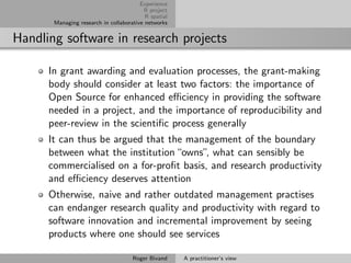 Experience
                                         R project
                                          R spatial
       Managing research in collaborative networks


Handling software in research projects

      In grant awarding and evaluation processes, the grant-making
      body should consider at least two factors: the importance of
      Open Source for enhanced eﬃciency in providing the software
      needed in a project, and the importance of reproducibility and
      peer-review in the scientiﬁc process generally
      It can thus be argued that the management of the boundary
      between what the institution “owns”, what can sensibly be
      commercialised on a for-proﬁt basis, and research productivity
      and eﬃciency deserves attention
      Otherwise, naive and rather outdated management practises
      can endanger research quality and productivity with regard to
      software innovation and incremental improvement by seeing
      products where one should see services

                                     Roger Bivand     A practitioner’s view
 