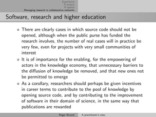 Experience
                                         R project
                                          R spatial
       Managing research in collaborative networks


Software, research and higher education
      There are clearly cases in which source code should not be
      opened, although when the public purse has funded the
      research involves, the number of real cases will in practice be
      very few, even for projects with very small communities of
      interest
      It is of importance for the enabling, for the empowering of
      actors in the knowledge economy, that unnecessary barriers to
      the diﬀusion of knowledge be removed, and that new ones not
      be permitted to emerge
      As a corollary, researchers should perhaps be given incentives
      in career terms to contribute to the pool of knowledge by
      opening source code, and by contributing to the improvement
      of software in their domain of science, in the same way that
      publications are rewarded
                                     Roger Bivand     A practitioner’s view
 