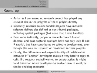 Experience
                                        R project
                                         R spatial
      Managing research in collaborative networks


Round-up
     As far as I am aware, no research council has played any
     relevant role in the progress of the R project directly
     Indirectly, research council funded projects have included
     software deliverables deﬁned as contributed packages,
     including spatial packages (but none that I have handled)
     Even more indirectly, people in research council funded
     doctoral and post-doctoral positions have not only used R and
     R spatial, but have contributed to software development, even
     though this was not required or mentioned in their projects
     Finally, the diﬀuseness and unpredictability of collaborative
     networks of “amator” developers makes it very hard to reply to
     calls; if a research council wanted to be pro-active, it might
     fund travel for active developers to enable them to meet, or
     similar enabling measures
                                    Roger Bivand     A practitioner’s view
 