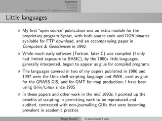 Experience
                                         R project
                                          R spatial
       Managing research in collaborative networks


Little languages
      My ﬁrst “open source” publication was an extra module for the
      proprietary program Systat, with both source code and DOS binaries
      available for FTP download, and an accompanying paper in
      Computers & Geosciences in 1992
      While much early software (Fortran, later C) was compiled (I only
      had limited exposure to BASIC), by the 1980s little languages,
      generally interpreted, began to appear as glue for compiled programs
      The languages covered in two of my papers published in 1996 and
      1997 were the Unix shell scripting language and AWK, used as glue
      for the GRASS GIS, and for GMT for map production; I have been
      using Unix/Linux since 1985
      In these papers and other work in the mid 1990s, I pointed up the
      beneﬁts of scripting in permitting work to be reproduced and
      audited, contrasted with non-journalling GUIs that were becoming
      prevalent in academic practice
                                     Roger Bivand     A practitioner’s view
 