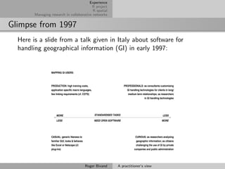 Experience
                                          R project
                                           R spatial
        Managing research in collaborative networks


Glimpse from 1997
  Here is a slide from a talk given in Italy about software for
  handling geographical information (GI) in early 1997:


                  MAPPING GI USERS:



                  PRODUCTION: high training costs,                             PROFESSIONALS: as consultants customising
                  application specific macro languages,                          GI handling technologies for clients in long/
                  few linking requirements (cf. COTS)                            medium term relationships; as researchers
                                                                                                 in GI handling technologies




                      MORE                                STANDARDISED TASKS                                       LESS
                      LESS                                NEED OPEN SOFTWARE                                      MORE




                  CASUAL: generic likeness to                                           CURIOUS: as researchers analysing
                  familiar GUI, looks & behaves                                         geographic information; as citizens
                  like Excel or Netscape (cf.                                            challenging the use of GI by private
                  plug-ins)                                                            companies and public administration




                                                  Roger Bivand            A practitioner’s view
 