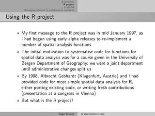 Experience
                                         R project
                                          R spatial
       Managing research in collaborative networks


Using the R project

      My ﬁrst message to the R project was in mid January 1997, as
      I had begun using early alpha releases to re-implement a
      number of spatial analysis functions
      The initial motivation to systematise code for functions for
      spatial data analysis was for a course given in the University of
      Bergen Department of Geography; we were a joint department
      until administrative changes split us
      By 1998, Albrecht Gebhardt (Klagenfurt, Austria) and I had
      provided code for most simple spatial data analysis for R,
      either porting existing code, or writing fresh contributions
      (presentation at a congress in Vienna)
      But what is the R project?

                                     Roger Bivand     A practitioner’s view
 