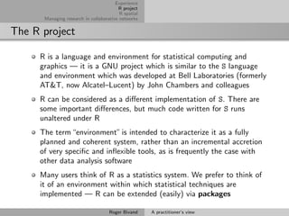 Experience
                                        R project
                                         R spatial
      Managing research in collaborative networks


The R project

     R is a language and environment for statistical computing and
     graphics — it is a GNU project which is similar to the S language
     and environment which was developed at Bell Laboratories (formerly
     AT&T, now Alcatel–Lucent) by John Chambers and colleagues
     R can be considered as a diﬀerent implementation of S. There are
     some important diﬀerences, but much code written for S runs
     unaltered under R
     The term “environment” is intended to characterize it as a fully
     planned and coherent system, rather than an incremental accretion
     of very speciﬁc and inﬂexible tools, as is frequently the case with
     other data analysis software
     Many users think of R as a statistics system. We prefer to think of
     it of an environment within which statistical techniques are
     implemented — R can be extended (easily) via packages

                                    Roger Bivand     A practitioner’s view
 