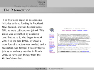 Experience
                                             R project
                                              R spatial
           Managing research in collaborative networks


 The R foundation

 The R project began as an academic
initiative with no funding in Auckland,
New Zealand, and was licensed under
GPL as more collaborators joined. This
group was strengthed by academic
contributors to S, who began to work
with R in the late 1990s. By 2002, a
more formal structure was needed, and a
foundation was formed. I was invited to
join as an ordinary member in March
2003, so have seen things “from the
kitchen” since then.


                                         Roger Bivand     A practitioner’s view
 