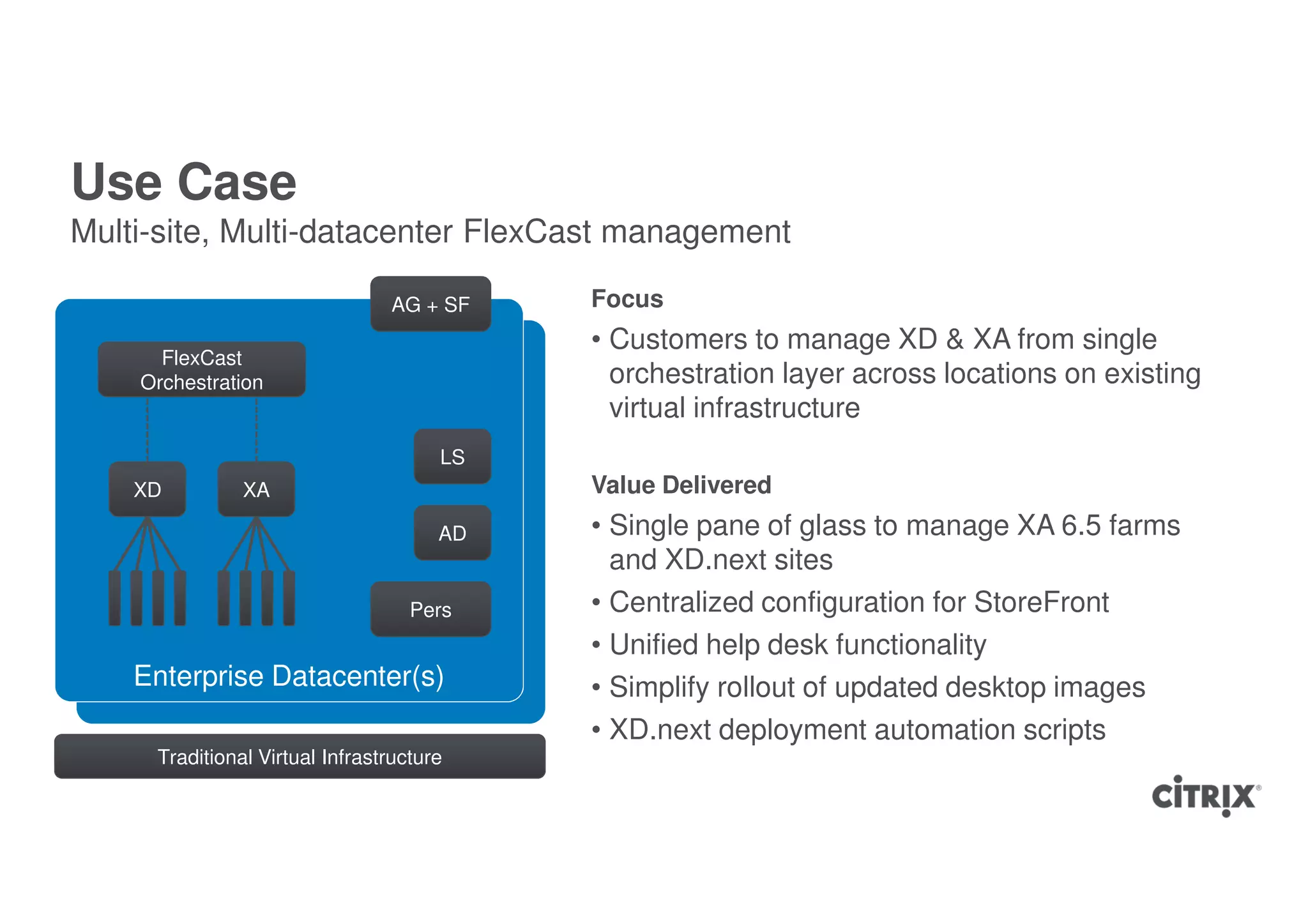 Use Case
Multi-site, Multi-datacenter FlexCast management

                                AG + SF    Focus
                                           • Customers to manage XD & XA from single
      FlexCast
    Orchestration                            orchestration layer across locations on existing
                                             virtual infrastructure
                                      LS
    XD         XA                          Value Delivered
                                      AD   • Single pane of glass to manage XA 6.5 farms
                                             and XD.next sites
                                   Pers    • Centralized configuration for StoreFront
                                           • Unified help desk functionality
    Enterprise Datacenter(s)               • Simplify rollout of updated desktop images
                                           • XD.next deployment automation scripts
     Traditional Virtual Infrastructure
 