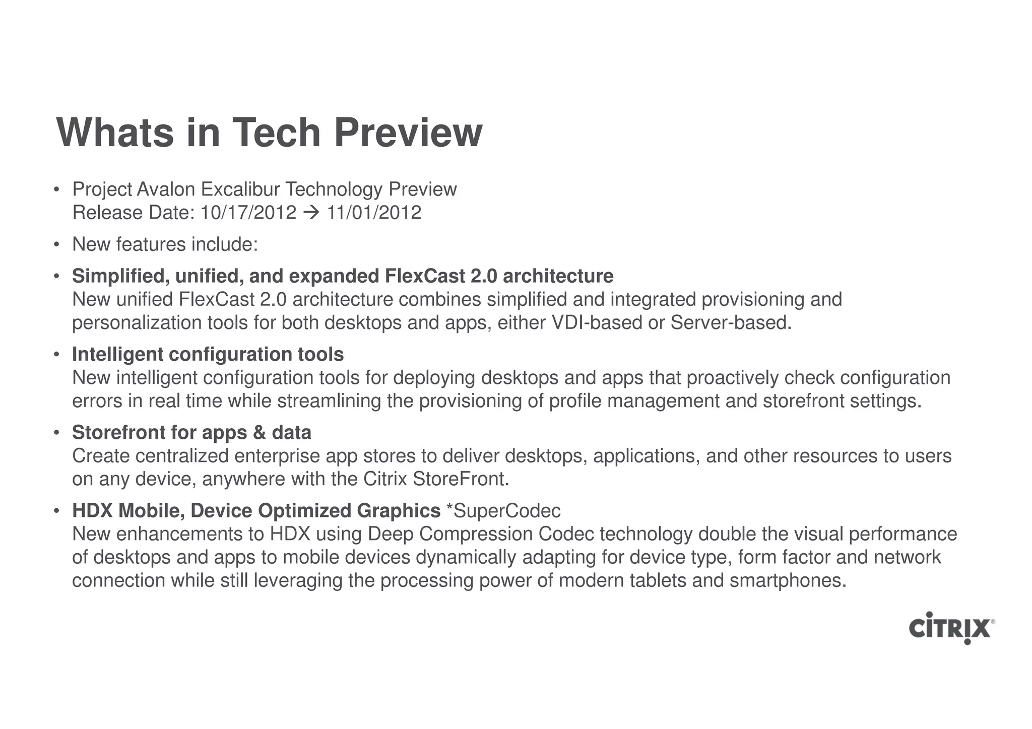 Whats in Tech Preview
• Project Avalon Excalibur Technology Preview
  Release Date: 10/17/2012     11/01/2012
• New features include:
• Simplified, unified, and expanded FlexCast 2.0 architecture
  New unified FlexCast 2.0 architecture combines simplified and integrated provisioning and
  personalization tools for both desktops and apps, either VDI-based or Server-based.
• Intelligent configuration tools
  New intelligent configuration tools for deploying desktops and apps that proactively check configuration
  errors in real time while streamlining the provisioning of profile management and storefront settings.
• Storefront for apps & data
  Create centralized enterprise app stores to deliver desktops, applications, and other resources to users
  on any device, anywhere with the Citrix StoreFront.
• HDX Mobile, Device Optimized Graphics *SuperCodec
  New enhancements to HDX using Deep Compression Codec technology double the visual performance
  of desktops and apps to mobile devices dynamically adapting for device type, form factor and network
  connection while still leveraging the processing power of modern tablets and smartphones.
 