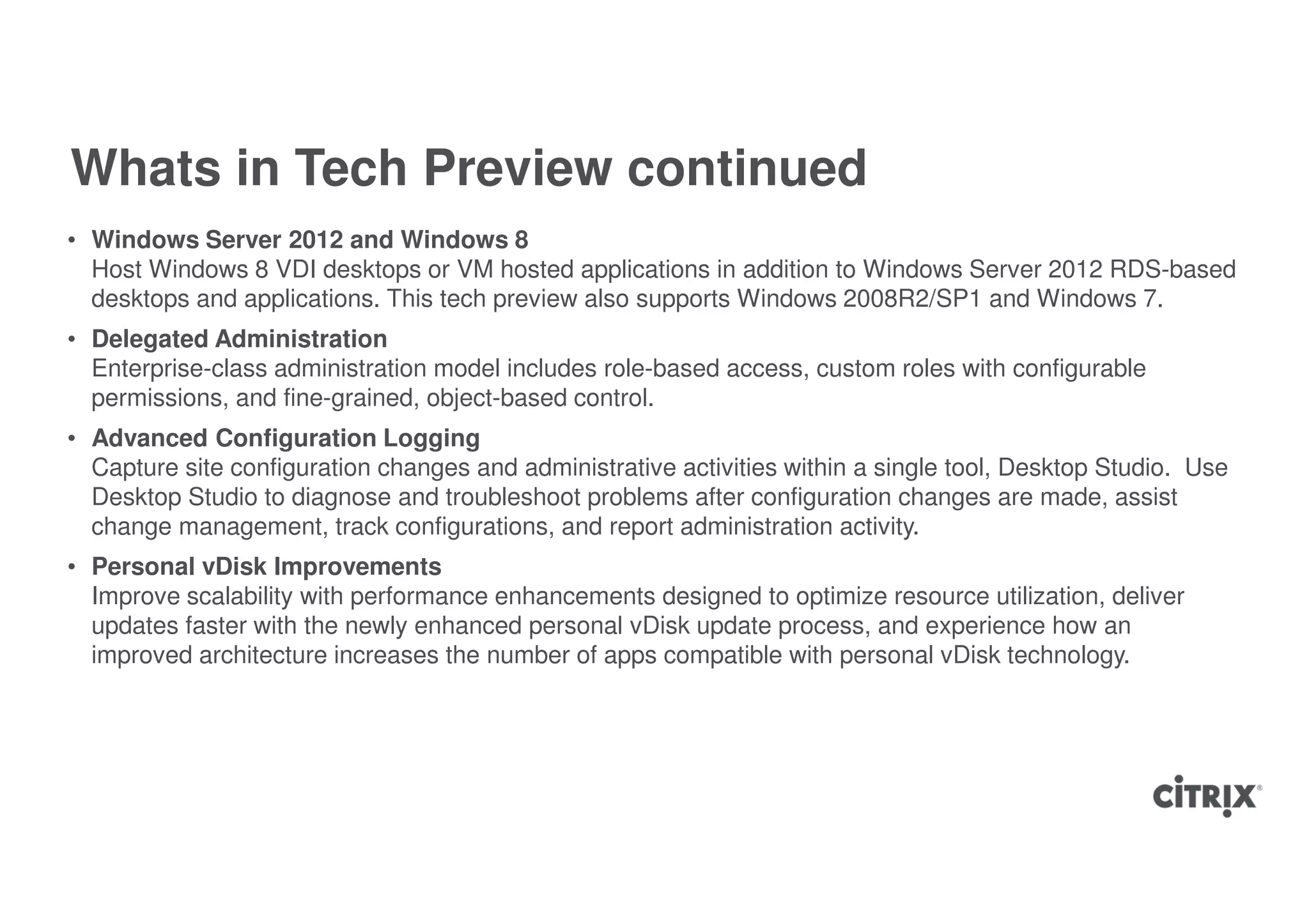 Whats in Tech Preview continued
• Windows Server 2012 and Windows 8
  Host Windows 8 VDI desktops or VM hosted applications in addition to Windows Server 2012 RDS-based
  desktops and applications. This tech preview also supports Windows 2008R2/SP1 and Windows 7.
• Delegated Administration
  Enterprise-class administration model includes role-based access, custom roles with configurable
  permissions, and fine-grained, object-based control.
• Advanced Configuration Logging
  Capture site configuration changes and administrative activities within a single tool, Desktop Studio. Use
  Desktop Studio to diagnose and troubleshoot problems after configuration changes are made, assist
  change management, track configurations, and report administration activity.
• Personal vDisk Improvements
  Improve scalability with performance enhancements designed to optimize resource utilization, deliver
  updates faster with the newly enhanced personal vDisk update process, and experience how an
  improved architecture increases the number of apps compatible with personal vDisk technology.
 