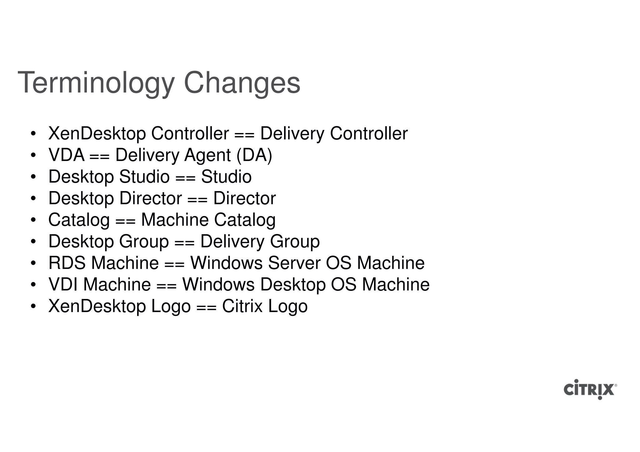Terminology Changes
•   XenDesktop Controller == Delivery Controller
•   VDA == Delivery Agent (DA)
•   Desktop Studio == Studio
•   Desktop Director == Director
•   Catalog == Machine Catalog
•   Desktop Group == Delivery Group
•   RDS Machine == Windows Server OS Machine
•   VDI Machine == Windows Desktop OS Machine
•   XenDesktop Logo == Citrix Logo
 