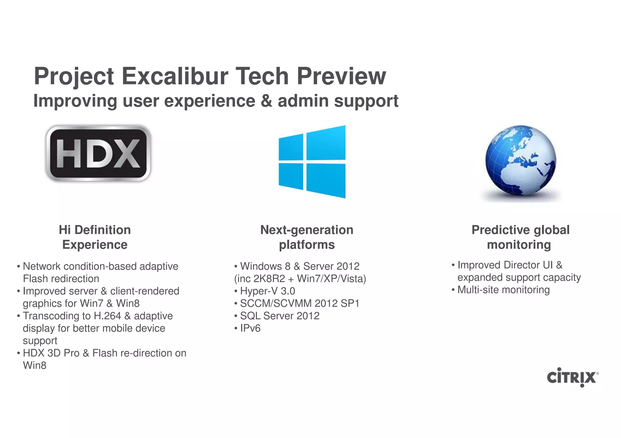 Project Excalibur Tech Preview
   Improving user experience & admin support




        Hi Definition                       Next-generation              Predictive global
        Experience                            platforms                    monitoring
• Network condition-based adaptive     • Windows 8 & Server 2012     • Improved Director UI &
  Flash redirection                    (inc 2K8R2 + Win7/XP/Vista)     expanded support capacity
• Improved server & client-rendered    • Hyper-V 3.0                 • Multi-site monitoring
  graphics for Win7 & Win8             • SCCM/SCVMM 2012 SP1
• Transcoding to H.264 & adaptive      • SQL Server 2012
  display for better mobile device     • IPv6
  support
• HDX 3D Pro & Flash re-direction on
  Win8
 
