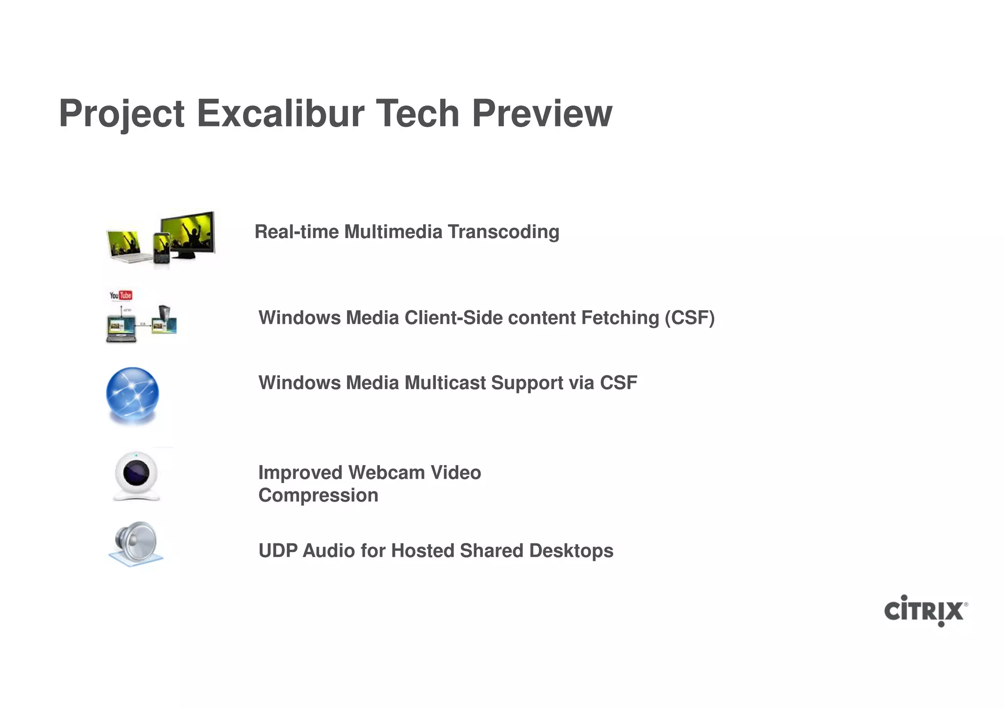 Project Excalibur Tech Preview

          Real-time Multimedia Transcoding



          Windows Media Client-Side content Fetching (CSF)


          Windows Media Multicast Support via CSF



          Improved Webcam Video
          Compression

          UDP Audio for Hosted Shared Desktops
 