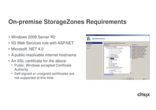 On-premise StorageZones Requirements

• Windows 2008 Server R2
• IIS Web Services role with ASP.NET
• Microsoft .NET 4.0
• A public-resolvable internet hostname
• An SSL certificate for the above
 ᵒ Public, Windows accepted Certificate
   Authority
 ᵒ Self-signed or unsigned certificates are
   not supported at this time
 