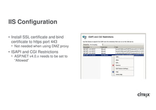 IIS Configuration

• Install SSL certificate and bind
  certificate to https port 443
 ᵒ Not needed when using DMZ proxy
• ISAPI and CGI Restrictions
 ᵒ ASP.NET v4.0.x needs to be set to
   “Allowed”
 
