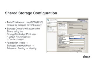 Shared Storage Configuration

• Tech Preview can use CIFS (UNC)
  or local or mapped drive/directory
• Storage Centers will access the
  Share using the
  StorageCenterAppPool user
 ᵒ Default NetworkService
 ᵒ Can be changed
• Application Pools →
  StorageCenterAppPool →
  Advanced Setting → Identity
 