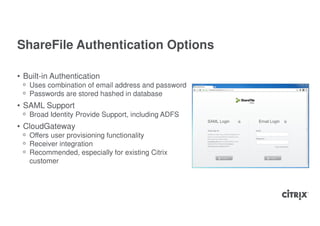 ShareFile Authentication Options

• Built-in Authentication
 ᵒ Uses combination of email address and password
 ᵒ Passwords are stored hashed in database
• SAML Support
 ᵒ Broad Identity Provide Support, including ADFS
• CloudGateway
 ᵒ Offers user provisioning functionality
 ᵒ Receiver integration
 ᵒ Recommended, especially for existing Citrix
   customer
 