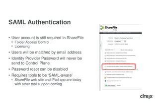 SAML Authentication

• User account is still required in ShareFile
 ᵒ Folder Access Control
 ᵒ Licensing
• Users will be matched by email address
• Identity Provider Password will never be
  send to Control Plane
• Password reset can be disabled
• Requires tools to be ‘SAML-aware’
 ᵒ ShareFile web site and iPad app are today
   with other tool support coming
 