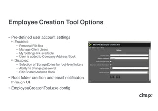 Employee Creation Tool Options

• Pre-defined user account settings
 ᵒ Enabled:
    •   Personal File Box
    •   Manage Client Users
    •   My Settings link available
    •   User is added to Company Address Book
 ᵒ Disabled:
    • Selection of StorageZones for root-level folders
    • Ability to change password
    • Edit Shared Address Book
• Root folder creation and email notification
  through UI
• EmployeeCreationTool.exe.config
 