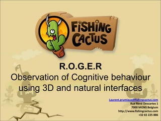 R.O.G.E.R,[object Object],Observation of Cognitive behaviourusing 3D and natural interfaces,[object Object],Laurent.grumiaux@fishingcactus.com,[object Object],Rue René Descartes 17000 MONS Belgium,[object Object],http://www.fishingcactus.com,[object Object],+32 65 225 886,[object Object]