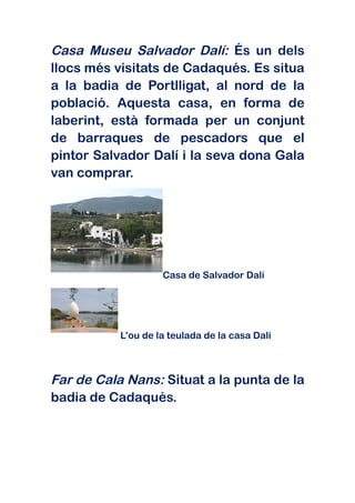 Casa Museu Salvador Dalí: És un dels
llocs més visitats de Cadaqués. Es situa
a la badia de Portlligat, al nord de la
població. Aquesta casa, en forma de
laberint, està formada per un conjunt
de barraques de pescadors que el
pintor Salvador Dalí i la seva dona Gala
van comprar.




                    Casa de Salvador Dalí




           L’ou de la teulada de la casa Dalí



Far de Cala Nans: Situat a la punta de la
badia de Cadaqués.
 