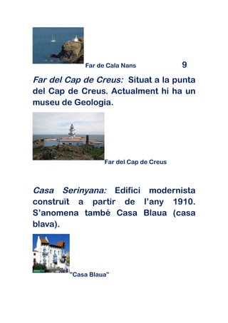 Far de Cala Nans             9
Far del Cap de Creus: Situat a la punta
del Cap de Creus. Actualment hi ha un
museu de Geologia.




                  Far del Cap de Creus



Casa Serinyana: Edifici modernista
construït a partir de l’any 1910.
S’anomena també Casa Blaua (casa
blava).




        ”Casa Blaua”
 