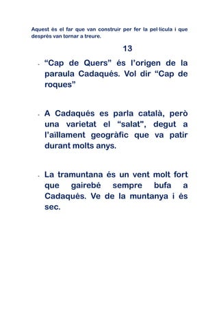 Aquest és el far que van construir per fer la pel·lícula i que
després van tornar a treure.

                                    13
  -   “Cap de Quers” és l’origen de la
      paraula Cadaqués. Vol dir “Cap de
      roques”


  -   A Cadaqués es parla català, però
      una varietat el “salat", degut a
      l’aïllament geogràfic que va patir
      durant molts anys.


  -   La tramuntana és un vent molt fort
      que gairebé sempre bufa a
      Cadaqués. Ve de la muntanya i és
      sec.
 