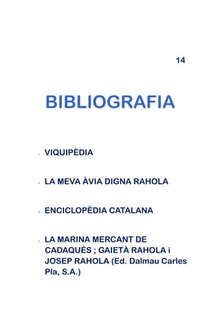 14




    BIBLIOGRAFIA

-   VIQUIPÈDIA


-   LA MEVA ÀVIA DIGNA RAHOLA


-   ENCICLOPÈDIA CATALANA


-   LA MARINA MERCANT DE
    CADAQUÉS ; GAIETÀ RAHOLA i
    JOSEP RAHOLA (Ed. Dalmau Carles
    Pla, S.A.)
 