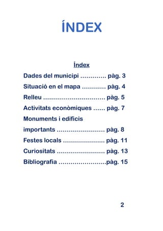 ÍNDEX

                Índex
Dades del municipi …………. pàg. 3
Situació en el mapa ………… pàg. 4
Relleu …………………………. pàg. 5
Activitats econòmiques …… pàg. 7
Monuments i edificis
importants …………………… pàg. 8
Festes locals ………………... pàg. 11
Curiositats …………………… pàg. 13
Bibliografia …………………...pàg. 15




                              2
 