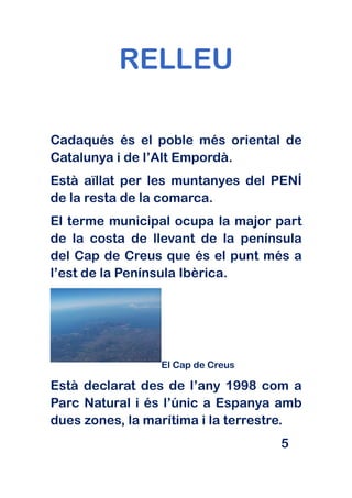 RELLEU

Cadaqués és el poble més oriental de
Catalunya i de l’Alt Empordà.
Està aïllat per les muntanyes del PENÍ
de la resta de la comarca.
El terme municipal ocupa la major part
de la costa de llevant de la península
del Cap de Creus que és el punt més a
l’est de la Península Ibèrica.




                 El Cap de Creus

Està declarat des de l’any 1998 com a
Parc Natural i és l’únic a Espanya amb
dues zones, la marítima i la terrestre.
                                   5
 