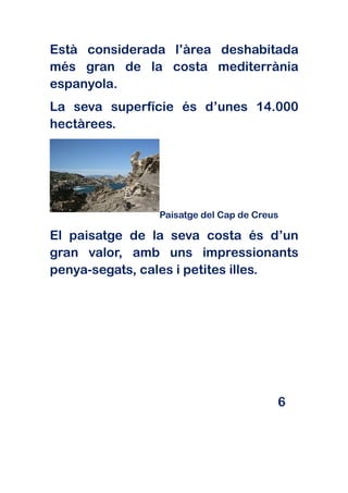 Està considerada l’àrea deshabitada
més gran de la costa mediterrània
espanyola.
La seva superfície és d’unes 14.000
hectàrees.




               Paisatge del Cap de Creus

El paisatge de la seva costa és d’un
gran valor, amb uns impressionants
penya-segats, cales i petites illes.




                                       6
 