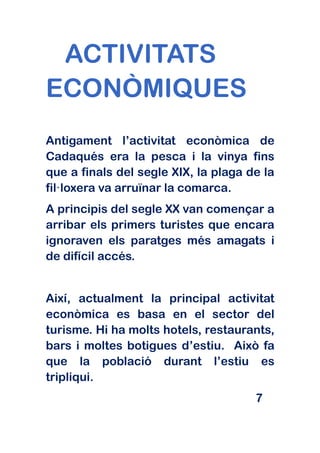ACTIVITATS
ECONÒMIQUES
Antigament l’activitat econòmica de
Cadaqués era la pesca i la vinya fins
que a finals del segle XIX, la plaga de la
fil·loxera va arruïnar la comarca.
A principis del segle XX van començar a
arribar els primers turistes que encara
ignoraven els paratges més amagats i
de difícil accés.


Així, actualment la principal activitat
econòmica es basa en el sector del
turisme. Hi ha molts hotels, restaurants,
bars i moltes botigues d’estiu. Això fa
que la població durant l’estiu es
tripliqui.
                                      7
 
