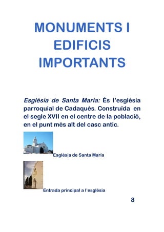 MONUMENTS I
     EDIFICIS
   IMPORTANTS

Església de Santa Maria: És l’església
parroquial de Cadaqués. Construïda en
el segle XVII en el centre de la població,
en el punt més alt del casc antic.



           Església de Santa Maria




       Entrada principal a l’església

                                        8
 