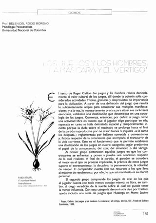 ---------c==---- C_R_O_N_IC_A~) ~~--------------- 
Prof. BELEN DEL ROCIO MORENO 
Psicóloga-Psicoanalista 
Universidad Nacional de Colombia 
PANCRATIUM L. 
P. trisnthum Herbert 
Amaryllidaceae 
Zonas caudas y tropicales de Afrlc2 " ASia 
! I 
/--~ 
I texto de Roger Caillois Los juegos y los hombres relieva decidida-mente 
el valor cultural de los juegos, allí donde la opinión solía con-siderarlos 
actividades frívolas, gratuitas y desprovistas de importancia 
para la civilización. A partir de una definición del juego que resulta 
lo suficientemente amplia para considerar sus múltiples manifesta-ciones, 
y a la vez, lo necesariamente precisa para situar sus carácteres 
esenciales, establece una clasificación que desemboca en una socio-logía 
de los juegos. Comienza, entonces, por definir al juego como 
una actividad libre en cuanto que el jugador elige participar en ella; 
separada en tanto se halla delimitada espacial y temporalmente; in-cierta 
porque la duda sobre el resultado se prolonga hasta el final 
de la partida improductiva por no crear bienes ni riqueza -a lo sumo 
los desplaza-; reglamentada por hallarse sometida a convenciones 
y, ficticia respecto de la consciencia que acompaña el transcurrir de 
la vida corriente. Este es el fundamento que le permite establecer 
una clasificación de los juegos en cuatro categorías según predomine 
el papel de la competencia, del azar, del simulacro o del vértigo. 
Al primer grupo pertenecen aquellos juegos en que los con-trincantes 
se enfrentan y ponen a prueba una condición respecto 
de la cual rivalizan. A final de la partida, el ganador se considera 
el mejor en el tipo de proezas implicadas, la práctica de estos juegos 
supone el entrenamiento, la disciplina, la perseverancia, la voluntad 
de vencer. El competidor cuenta con sus recursos a los que lleva 
al máximo de rendimiento, por ello, lo que así manifiesta es su mérito 
personal. 
El segundo grupo comprende los juegos de azar en los que 
el jugador cuenta con todo menos consigo mismo; se libra, en cam-bio, 
al ciego veredicto de la suerte sobre el cual no puede tener 
la menor influencia. Con esta categoría denominada alea por Caillois, 
queda incluida una serie de juegos que Huizinga en Horno Ludens 
Roger, Caillois. Los juegos y los hombres. La máscara y el vértigo, México, D.F., Fondo de Cultura 
Económica, 1986. 
REVISTI 
COLOMBIANA 
DE PSICOLOGIA 161 
 