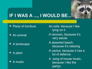 IF I WAS A ..., I WOULD BE...
? Piece of furniture
? An animal
? A landscape
? A plant
? A music
An sofa, because I like
lying on it
A raccoon, because its
very astute
A deserted beach,
because its relaxing
A cactus, because it has a
lot of defence
A song of house music,
because I like the
partys
 