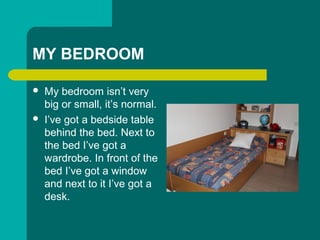 MY BEDROOM
? My bedroom isnt very
big or small, its normal.
? Ive got a bedside table
behind the bed. Next to
the bed Ive got a
wardrobe. In front of the
bed Ive got a window
and next to it Ive got a
desk.
 