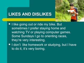 LIKES AND DISLIKES
? I like going out or ride my bike. But
sometimes I prefer staying home and
watching TV or playing computer games.
Some Sundays I go to orienting races,
theyre very interesting.
? I dont like homework or studying, but I have
to do it, its very boring.
 