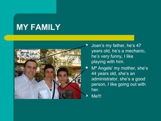 MY FAMILY
? Joans my father, hes 47
years old, hes a mechanic,
hes very funny, I like
playing with him.
? M? Angels' my mother, shes
44 years old, shes an
administrator, shes a good
person, I like going out with
her.
? Me!!!
 